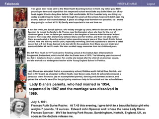 Fakebook PROFILE NAME Logout
Two years later I was sent to the West Heath Boarding School in Kent. my father paid 4000
pounds per term and hoped that this respected school would take any ballet ideas out of my
head. Again it took a long time before I felt comfortable. At first I wanted only one thing: my
daddy would bring me home! I held through five years at the school, however I didn't pass my
exams, even at the second attempt. A place at college was therefore not possible, so I ended
stop going to school at 16. My family was important to me and love me.
July 1, 1961
Frances Ruth Burke Roche: At 7:45 this evening, I gave birth to a beautiful baby girl who
weighs 7 pounds, 12 ounces. Edward John Spencer and I chose the name Lady Diana
Frances Spencer. We’ll be leaving Park House, Sandringham, Norfolk, England, UK, as
soon as the doctors release me.
She left West Heath in 1977 and went to finishing school at the Institut Alpin Videmanette in
Rougemont, Switzerland, which she left after the Easter term of 1978. The following year she moved
to a flat in Coleherne Court, London. For a while she looked after the child of an American couple,
and she worked as a kindergarten teacher at the Young England School in Pamlico.
Lady Diana was educated first at a preparatory school, Riddles worth Hall at Diss, Norfolk, and
then in 1974 went as a boarder to West Heath, near Seven oaks, Kent. At school she showed a
particular talent for music (as an accomplished pianist), dancing and domestic science, and
gained the school's award for the girl giving maximum help to the school and her schoolfellows.
Lady Diana's parents, who had married in 1954,
separated in 1967 and the marriage was dissolved in
1969.
It was her father, the Earl of Spencer, who mostly brought up Diana. When he became the 8th Earl of
Spencer, he moved the family to AL Thorpe, near Northampton where she lived for the rest of
childhood years. Later his father got remarried to the daughter of famous writer Barbara Cartland.
However there was often disharmony between Diana and her brother, and their new step mother.
Diana was educated at Boarding school, before spending several years at West Heath Public School
in Kent. Here she did very well in sport, especially swimming. She had aspirations to become a ballet
dancer but at 5 feet 8 was deemed to be too tall. On the academic front Diana was not bright and
eventually failed all her O Levels. She later recalled happy memories from her childhood years.
 