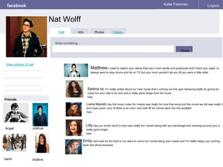 facebook
Nat Wolff
Katie Feldman Logout
View photos of nat
Wall Info Photos Videos
Write something…
Share
Friends
Matthew I used to watch your show that your mom wrote and produced and I herd you used to
always want to play drums and be on TV but your mom wouldn’t let you till you were a little older
Angel
Selena so I'm really exited about our new movie that’s coming out this year behaving badly its gonna be
super fun your dad is so nice and a really good singer love his music
Date
Liana libarato hey the music video for maybe was really fun love that song and the movie we did was really fu
and super good your brother is so cool I cant wait till he comes back into the spotlight
Date
Lilly hey our movie stuck in love was really fun I loved being with you backstage and messing around your a
really good singer
Date
Emily cant wait for the fault in our stars to come out I loved being your costar and I'm really happy you coming
back into show business
Joshua
band shaline
 