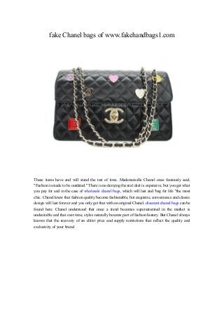 fake Chanel bags of www.fakehandbags1.com
These items have and will stand the test of time. Mademoiselle Chanel once famously said,
"Fashion is made to be outdated." There is no denying the real deal is expensive, but you get what
you pay for and in the case of wholesale chanel bags, which will last and 'bag for life "the most
chic. Chanel knew that fashion quality become fashionable, but exquisite, convenience and classic
design will last forever and you only get that with an original Chanel. discount chanel bags can be
found here. Chanel understood that once a trend becomes supersaturated in the market is
undesirable and that over time, styles naturally become part of fashion history. But Chanel always
known that the recovery of an elitist price and supply restrictions that reflect the quality and
exclusivity of your brand.
 