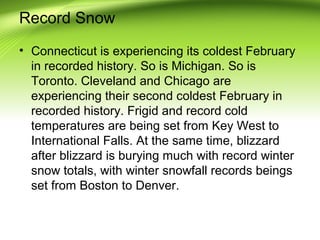 Record Snow
• Connecticut is experiencing its coldest February
in recorded history. So is Michigan. So is
Toronto. Cleveland and Chicago are
experiencing their second coldest February in
recorded history. Frigid and record cold
temperatures are being set from Key West to
International Falls. At the same time, blizzard
after blizzard is burying much with record winter
snow totals, with winter snowfall records beings
set from Boston to Denver.
 