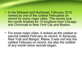 • In the Midwest and Northeast, February 2015
ranked as one of the coldest Februaries on
record for many major cities. This shows how
the month finished for 10 locations from Chicago
and Cincinnati to New York City and Boston.
• For some major cities, it ranked as the coldest or
second coldest February on record. In Syracuse,
New York and Bangor, Maine, it was not only the
coldest February on record, but also the coldest
of any month since records began.
 