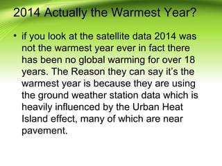 2014 Actually the Warmest Year?
• if you look at the satellite data 2014 was
not the warmest year ever in fact there
has been no global warming for over 18
years. The Reason they can say it’s the
warmest year is because they are using
the ground weather station data which is
heavily influenced by the Urban Heat
Island effect, many of which are near
pavement.
 