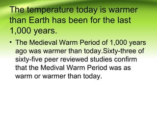 The temperature today is warmer
than Earth has been for the last
1,000 years.
• The Medieval Warm Period of 1,000 years
ago was warmer than today.Sixty-three of
sixty-five peer reviewed studies confirm
that the Medival Warm Period was as
warm or warmer than today.
 