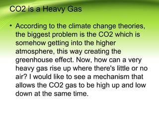 CO2 is a Heavy Gas
• According to the climate change theories,
the biggest problem is the CO2 which is
somehow getting into the higher
atmosphere, this way creating the
greenhouse effect. Now, how can a very
heavy gas rise up where there's little or no
air? I would like to see a mechanism that
allows the CO2 gas to be high up and low
down at the same time.
 