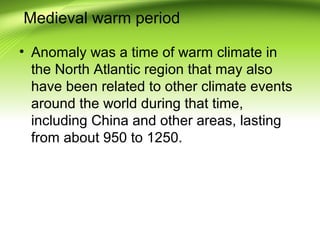 Medieval warm period
• Anomaly was a time of warm climate in
the North Atlantic region that may also
have been related to other climate events
around the world during that time,
including China and other areas, lasting
from about 950 to 1250.
 