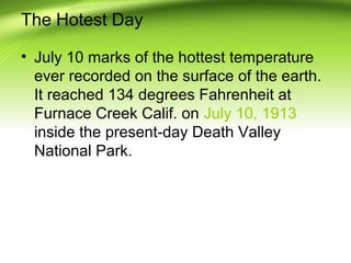 The Hotest Day
• July 10 marks of the hottest temperature
ever recorded on the surface of the earth.
It reached 134 degrees Fahrenheit at
Furnace Creek Calif. on July 10, 1913
inside the present-day Death Valley
National Park.
 