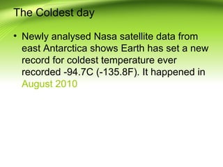 The Coldest day
• Newly analysed Nasa satellite data from
east Antarctica shows Earth has set a new
record for coldest temperature ever
recorded -94.7C (-135.8F). It happened in
August 2010
 