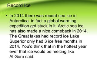 Record Ice
• In 2014 there was record sea ice in
Antarctica in fact a global warming
expedition got stuck in it. Arctic sea ice
has also made a nice comeback in 2014.
The Great lakes had record ice Lake
Superior only had 3 ice free months in
2014. You’d think that in the hottest year
ever that ice would be melting like
Al Gore said.
 