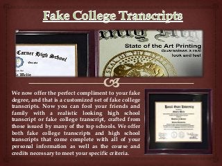 We now offer the perfect compliment to your fake
degree, and that is a customized set of fake college
transcripts. Now you can fool your friends and
family with a realistic looking high school
transcript or fake college transcript, crafted from
those issued by many of the top schools. We offer
both fake college transcripts and high school
transcripts that come complete with all of your
personal information as well as the course and
credits necessary to meet your specific criteria.
 