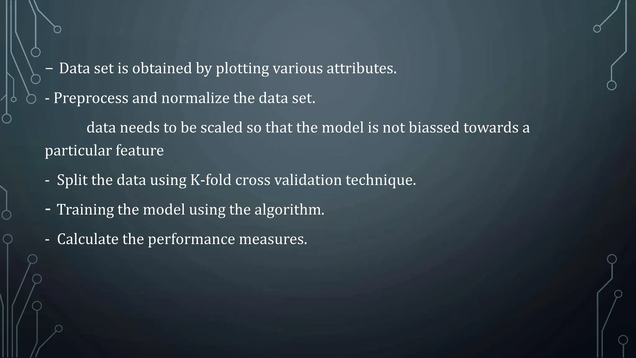 - Data set is obtained by plotting various attributes.
- Preprocess and normalize the data set.
data needs to be scaled so that the model is not biassed towards a
particular feature
- Split the data using K-fold cross validation technique.
- Training the model using the algorithm.
- Calculate the performance measures.
 
