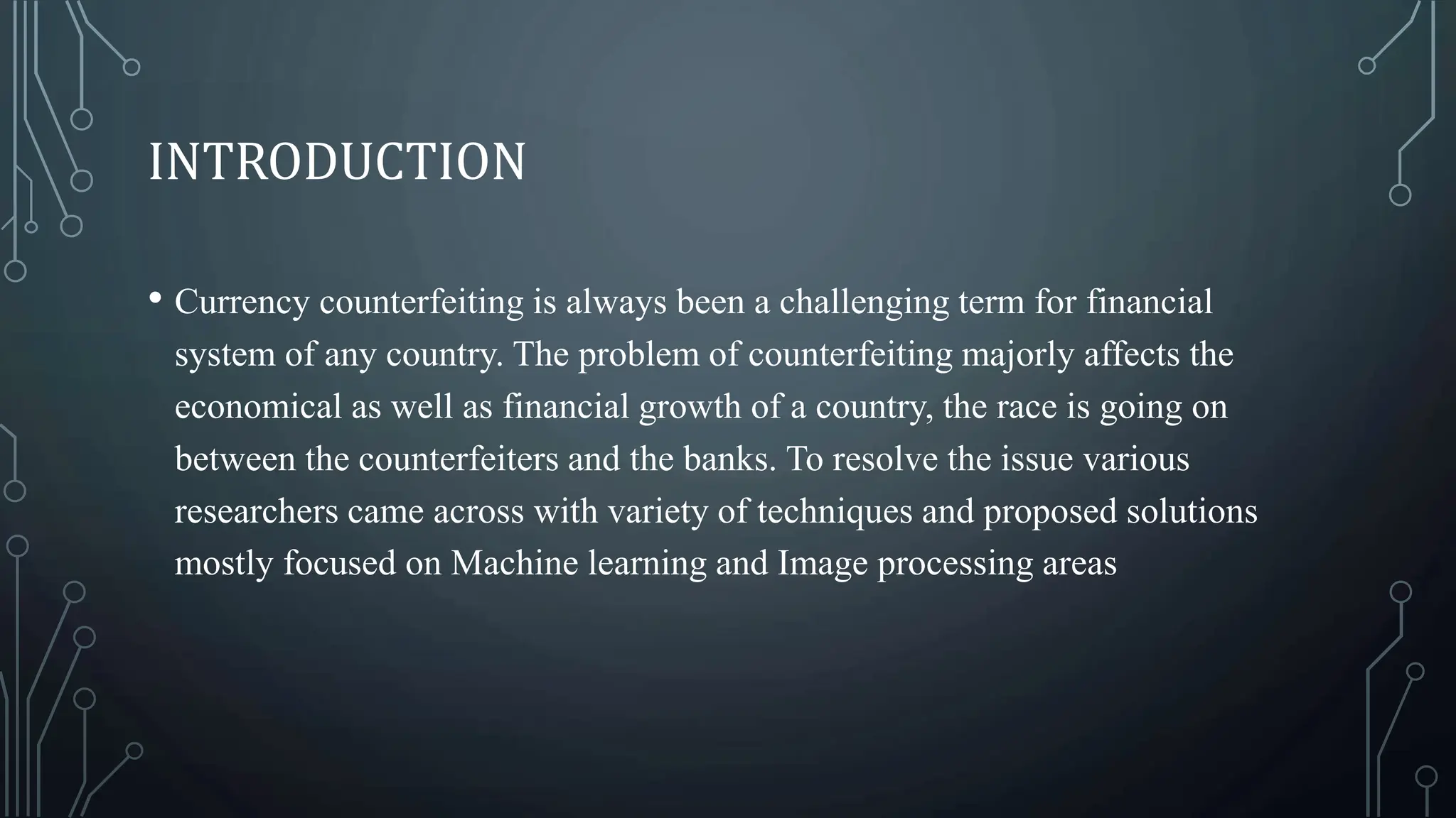 INTRODUCTION
• Currency counterfeiting is always been a challenging term for financial
system of any country. The problem of counterfeiting majorly affects the
economical as well as financial growth of a country, the race is going on
between the counterfeiters and the banks. To resolve the issue various
researchers came across with variety of techniques and proposed solutions
mostly focused on Machine learning and Image processing areas
 