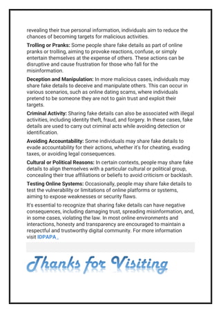 revealing their true personal information, individuals aim to reduce the
chances of becoming targets for malicious activities.
Trolling or Pranks: Some people share fake details as part of online
pranks or trolling, aiming to provoke reactions, confuse, or simply
entertain themselves at the expense of others. These actions can be
disruptive and cause frustration for those who fall for the
misinformation.
Deception and Manipulation: In more malicious cases, individuals may
share fake details to deceive and manipulate others. This can occur in
various scenarios, such as online dating scams, where individuals
pretend to be someone they are not to gain trust and exploit their
targets.
Criminal Activity: Sharing fake details can also be associated with illegal
activities, including identity theft, fraud, and forgery. In these cases, fake
details are used to carry out criminal acts while avoiding detection or
identification.
Avoiding Accountability: Some individuals may share fake details to
evade accountability for their actions, whether it's for cheating, evading
taxes, or avoiding legal consequences.
Cultural or Political Reasons: In certain contexts, people may share fake
details to align themselves with a particular cultural or political group,
concealing their true affiliations or beliefs to avoid criticism or backlash.
Testing Online Systems: Occasionally, people may share fake details to
test the vulnerability or limitations of online platforms or systems,
aiming to expose weaknesses or security flaws.
It's essential to recognize that sharing fake details can have negative
consequences, including damaging trust, spreading misinformation, and,
in some cases, violating the law. In most online environments and
interactions, honesty and transparency are encouraged to maintain a
respectful and trustworthy digital community. For more information
visit IDPAPA .
Thanks for Visiting
 