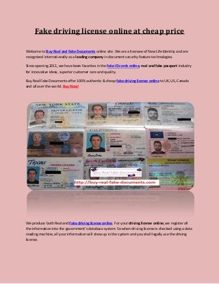 Fake driving license online at cheap price
Welcome to Buy Real and Fake Documents online site. We are a licensee of New Life Identity and are
recognized internationally as a leading company in document security feature technologies.
Since opening 2011, we have been favorites in the fake ID cards online, real and fake passport industry
for innovative ideas, superior customer care and quality.
Buy Real Fake Documents offer 100% authentic & cheap fake driving license online to UK, US, Canada
and all over the world. Buy Now!
We produce both Real and Fake driving license online. For your driving license online, we register all
the information into the government’s database system. So when driving license is checked using a data
reading machine, all your information will show up in the system and you shall legally use the driving
license.
 