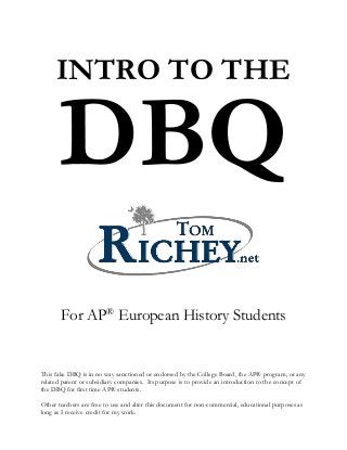 INTRO TO THE
DBQ
For AP®
European History Students
This fake DBQ is in no way sanctioned or endorsed by the College Board, the AP® program, or any
related parent or subsidiary companies. Its purpose is to provide an introduction to the concept of
the DBQ for first time AP® students.
Other teachers are free to use and alter this document for non-commercial, educational purposes as
long as I receive credit for my work.
 