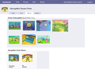 facebook

Wall

Photos

Flair

•SpongeBob Square Pants
Wall

Info

Photos

Photos of SpongeBob Square Pants 7 Photos

SpongeBob’s Photo Albums

The Family
5 photos

Me
5 photos

Boxes

Boxes

SpongeBob Square pants

Logout

 