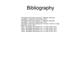 Bibliography
"SpongeBob SquarePants (character)." Wikipedia. Wikimedia
Foundation, 11 Mar. 2013. Web. 04 Nov. 2013.
"SpongeBob SquarePants (season 1)." Wikipedia. Wikimedia
Foundation, 11 Apr. 2013. Web. 04 Nov. 2013.
"Spongebob Theme Song (WithLyrics)." YouTube. YouTube, 13 Sept.
2008. Web. 05 Nov. 2013.
"Wikia." SpongeBob SquarePants. N.p., n.d. Web. 04 Nov. 2013.
"Wikia." SpongeBob SquarePants. N.p., n.d. Web. 04 Nov. 2013.
"Wikia." SpongeBob SquarePants. N.p., n.d. Web. 05 Nov. 2013.
"Wikia." SpongeBob SquarePants. N.p., n.d. Web. 05 Nov. 2013.

 