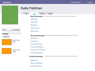 Personal Information
fakebook Profile NAME Logout
Send _____ a message
Basic Information
Photos
Activities:
Interests:
Favorite Music:
Favorite Movies:
Favorite TV Shows:
Favorite Books:
Album Title
Date
4 Albums
Contact Information
Address:
Phone Number:
Email Address:
Birthday:
Political:
Religion:
Hometown:
Education:
Album Title
Date
Katie Feldman
Info Photos VideosWall
 