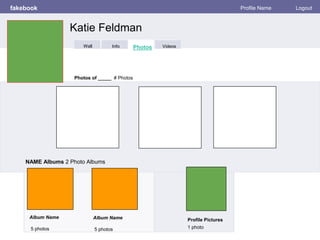 fakebook Profile Name Logout
Photos of _____ # Photos
NAME Albums 2 Photo Albums
Album Name
5 photos
Profile Pictures
1 photo
Album Name
5 photos
Katie Feldman
Info Photos VideosWall
 