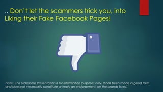 .. Don’t let the scammers trick you, into
Liking their Fake Facebook Pages!
Note: This Slideshare Presentation is for information purposes only. It has been made in good faith
and does not necessarily constitute or imply an endorsement, on the brands listed.
 