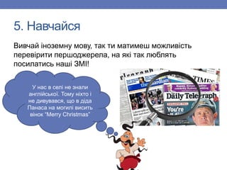 5. Навчайся
Вивчай іноземну мову, так ти матимеш можливість
перевірити першоджерела, на які так люблять
посилатись наші ЗМІ!
У нас в селі не знали
англійської. Тому ніхто і
не дивувався, що в діда
Панаса на могилі висить
вінок “Merry Christmas”
 