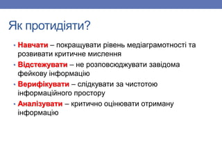 Як протидіяти?
• Навчати – покращувати рівень медіаграмотності та
розвивати критичне мислення
• Відстежувати – не розповсюджувати завідома
фейкову інформацію
• Верифікувати – слідкувати за чистотою
інформаційного простору
• Аналізувати – критично оцінювати отриману
інформацію
 
