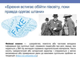 «Брехня встигає обійти півсвіту, поки
правда одягає штани»
Фейкові новини — шахрайство, повністю або частково вигадана
інформація про суспільні події, справжніх людей,або про речі, явища, яка
подається у ЗМІ під виглядом справжніх журналістських матеріалів. Часто
носять гумористичний або сатиричний характер і створюються з метою
висміювання або привернення уваги до важливих суспільних проблем чи
тенденцій. (https://uk.wikipedia.org)
 