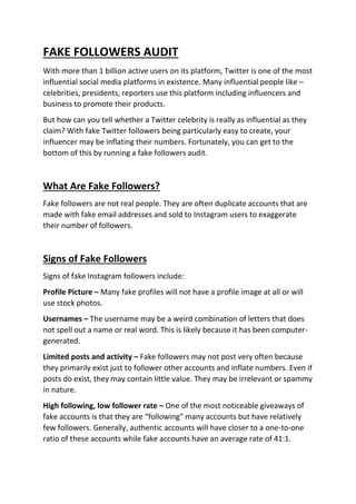 FAKE FOLLOWERS AUDIT
With more than 1 billion active users on its platform, Twitter is one of the most
influential social media platforms in existence. Many influential people like –
celebrities, presidents, reporters use this platform including influencers and
business to promote their products.
But how can you tell whether a Twitter celebrity is really as influential as they
claim? With fake Twitter followers being particularly easy to create, your
influencer may be inflating their numbers. Fortunately, you can get to the
bottom of this by running a fake followers audit.
What Are Fake Followers?
Fake followers are not real people. They are often duplicate accounts that are
made with fake email addresses and sold to Instagram users to exaggerate
their number of followers.
Signs of Fake Followers
Signs of fake Instagram followers include:
Profile Picture – Many fake profiles will not have a profile image at all or will
use stock photos.
Usernames – The username may be a weird combination of letters that does
not spell out a name or real word. This is likely because it has been computer-
generated.
Limited posts and activity – Fake followers may not post very often because
they primarily exist just to follower other accounts and inflate numbers. Even if
posts do exist, they may contain little value. They may be irrelevant or spammy
in nature.
High following, low follower rate – One of the most noticeable giveaways of
fake accounts is that they are “following” many accounts but have relatively
few followers. Generally, authentic accounts will have closer to a one-to-one
ratio of these accounts while fake accounts have an average rate of 41:1.
 