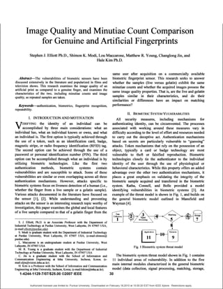 Image Quality and Minutiae Count Comparison
             for Genuine and Artificial Fingerprints
            Stephen J. Elliott Ph.D., Shimon K. Modi, Lou Maccarone, Matthew R. Young, Changlong Jin, and
                                                     Hale Kim Ph.D.

                                                                                  same user after acquisition on a commercially available
   Abstract-The vulnerabilities of biometric sensors have been                    biometric fingerprint sensor. This research seeks to answer
discussed extensively in the literature and popularized in films and              whether the samples (live versus gelatin) exhibit the same
television shows. This research examines the image quality of an                  minutiae counts and whether the acquired images possess the
artificial print as compared to a genuine finger, and examines the                same image quality properties. That is, are the live and gelatin
characteristics of the two, including minutiae counts and image
quality, as repeated samples are taken.                                           samples similar in their characteristics, and do their
                                                                                  similarities or differences have an impact on matching
   Keywords-authentication, biometrics, fingerprint recognition,                  perfonnance?
repeatability.
                                                                                               II. BIOMETRIC SYSTEM VULNERABILITIES
          I. INTRODUCTION AND MOTIVATION                                             All security measures, including mechanisms for
  V ERIFYING the identity of an individual can be                                 authenticating identity, can be circumvented. The processes
    Vaccomplished by three main considerations: what an                           associated with working around these measures vary in
individual has, what an individual knows or owns, and what                        difficulty according to the level of effort and resources needed
an individual is. The first option is typically achieved through                  to cany out the deceptive act. Authentication mechanisms
the use of a token, such as an identification card, badge,                        based on secrets are particularly vulnerable to "guessing"
magnetic stripe, or radio frequency identification (RFID) tag.                    attacks. Token mechanisms that rely on the possession of an
The second option can be achieved through the use of a                            object, typically a card or badge technology are most
password or personal identification number (PIN). The third                       vulnerable to theft or falsified reproduction. Biometric
option can be accomplished through what an individual is by                       technologies closely tie the authenticator to the individual
utilizing biometric technologies. Like the first two                              identity of the user through the use of physiological or
authentication methods, biometric systems contain                                 behavioral characteristics. While this property offers an added
vulnerabilities and are susceptible to attack. Some of these                      advantage over the other two authentication mechanisms, it
vulnerabilities are similar or even overlapping across all three                  places a great emphasis on validating the integrity of the
authentication mechanisms. However, attacks specific to                           biometric sample acquired and transferred in the biometric
biometric systems focus on liveness detection of a human (i.e.,                   system. Ratha, Connell, and Bolle provided a model
whether the finger from a live sample or a gelatin sample).                       identifying vulnerabilities in biometric systems [3]. An
Various attacks documented in the literature have focused on                      example of the threat model is shown in Fig. 1, and builds on
the sensor [11, [2]. While understanding and preventing                           the general biometric model outlined in Mansfield and
attacks on the sensor is an interesting research topic worthy of                  Wayman [4].
investigation, this paper examines the global and local features
of a live sample compared to that of a gelatin finger from the

   S. J. Elliott, Ph.D. is an Associate Professor with the Departnent of
Industrial Technology at Purdue University, West Lafayette, IN 47907 USA;
(e-mail:elliott apurdue.edu .
   S. Modi is graduate student with the Departnent of Industrial Technology
at Purdue University, West Lafayette, IN 47907 USA; (e-mail:shimon@
purdue.edu).
   L. Maccarone is an undergraduate student at Purdue University, West
Lafayette, IN 47907 USA                                                                             Fig. 1 Biometric system threat model
   M. R. Young is a graduate student with the Department of Industrial
Technology at Purdue University, West Lafayette, IN 47907 USA
   C. Jin is a graduate student with the School of Information and             The biometric system threat model shown in Fig. 1 contains
Communication Engineering at Inha University, Incheon, Korea; (e-            11 individual areas of vulnerability. In addition to the five
mail:cljin@vision.inha.ac.kr).                                              main internal modules characterized in the general biometric
   H. Kim is a Professor with the School of Infornation and Communication
Engineering at Inha University, Incheon, Korea; (e-mail:hikim@inha.ac.kr).  model (data collection, signal processing, matching, storage,
    1-4244-1129-7/07/$25.00 ©2007 IEEE                                     30

            Authorized licensed use limited to: Purdue University. Downloaded on February 18,2010 at 15:00:20 EST from IEEE Xplore. Restrictions apply.
 