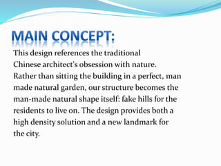 This design references the traditional
Chinese architect's obsession with nature.
Rather than sitting the building in a perfect, man
made natural garden, our structure becomes the
man-made natural shape itself: fake hills for the
residents to live on. The design provides both a
high density solution and a new landmark for
the city.
 