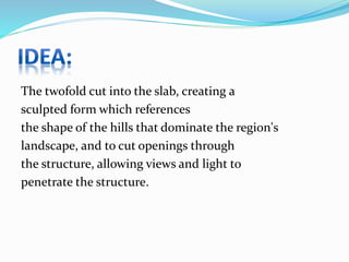 The twofold cut into the slab, creating a
sculpted form which references
the shape of the hills that dominate the region's
landscape, and to cut openings through
the structure, allowing views and light to
penetrate the structure.
 