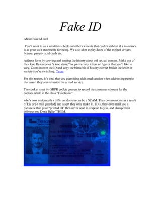 Fake ID
About Fake Id card
You'll want to as a substitute check out other elements that could establish if a assistance
is as great as it statements for being. We also alter expiry dates of the expired drivers
license, passports, id cards etc.
Address form by copying and pasting the history about old textual content. Make use of
the clone Resource or “clone stamp” to go over any letters or figures that you'd like to
vary. Zoom in over the ID and copy the blank bit of history correct beside the letter or
variety you’re switching. Texas
For this reason, it’s vital that you exercising additional caution when addressing people
that assert they served inside the armed service.
The cookie is set by GDPR cookie consent to record the consumer consent for the
cookies while in the class "Functional".
who's now underneath a different domain can be a SCAM. They communicate as a result
of kik or [e mail guarded] and assert they only make FL ID’s, they even mail you a
picture within your “printed ID” then never send it, respond to you, and change their
information. Don't Belief THEM.
 