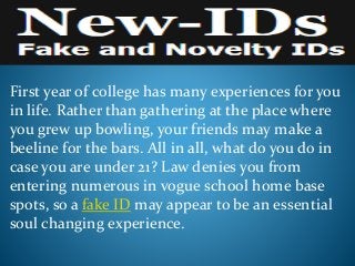 First year of college has many experiences for you
in life. Rather than gathering at the place where
you grew up bowling, your friends may make a
beeline for the bars. All in all, what do you do in
case you are under 21? Law denies you from
entering numerous in vogue school home base
spots, so a fake ID may appear to be an essential
soul changing experience.
 