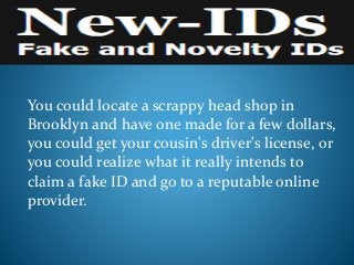 You could locate a scrappy head shop in
Brooklyn and have one made for a few dollars,
you could get your cousin's driver's license, or
you could realize what it really intends to
claim a fake ID and go to a reputable online
provider.
 