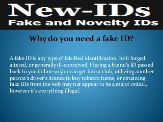 Why do you need a fake ID?
A fake ID is any type of falsified identification, be it forged,
altered, or generally ill-conceived. Having a friend's ID passed
back to you in line so you can get into a club, utilizing another
person's driver's license to buy tobacco items, or obtaining
fake IDs from the web may not appear to be a major ordeal,
however it's everything illegal.
 