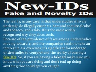 The reality, in any case, is that understudies who are
underage do illegally enter 21+ bars and acquire alcohol
and tobacco, and a fake ID is the most widely
recognized way they do as such.
Because of the prevalence of fakes among understudies
moving toward 21 and the companion strain to take an
interest in 21+ exercises, it's significant for underage
understudies to comprehend the reality of owning a
fake IDs. So, if you are having a fake Id make sure you
know what you are doing and don’t end up doing
anything that could get you caught.
 
