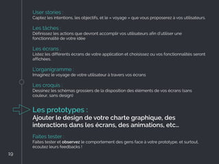 User stories :
Captez les intentions, les objectifs, et le « voyage » que vous proposerez à vos utilisateurs.
Les tâches :
Définissez les actions que devront accomplir vos utilisateurs afin d’utiliser une
fonctionnalité de votre idée
Les écrans :
Listez les différents écrans de votre application et choisissez ou vos fonctionnalités seront
affichées.
L’organigramme :
Imaginez le voyage de votre utilisateur à travers vos écrans
Les croquis :
Dessinez les schémas grossiers de la disposition des éléments de vos écrans (sans
couleur, sans design)
Les prototypes :
Ajouter le design de votre charte graphique, des
interactions dans les écrans, des animations, etc…
Faites tester :
Faites tester et observez le comportement des gens face à votre prototype, et surtout,
écoutez leurs feedbacks !
19
19
 