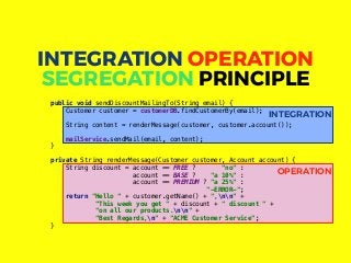 OPERATION
INTEGRATION
public void sendDiscountMailingTo(String email) {
Customer customer = customerDB.findCustomerBy(email);
String content = renderMessage(customer, customer.account());
mailService.sendMail(email, content);
}
private String renderMessage(Customer customer, Account account) {
String discount = account == FREE ? "no" :
account == BASE ? "a 10%" :
account == PREMIUM ? "a 25%" :
"-ERROR-";
return "Hello " + customer.getName() + ",nn" +
"This week you get " + discount + " discount " +
"on all our products.nn" +
"Best Regards,n" + "ACME Customer Service";
}
INTEGRATION OPERATION
SEGREGATION PRINCIPLE
 