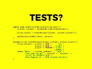 public void sendDiscountMailingTo(String email) {
Customer customer = customerDB.findCustomerBy(email);
String content = renderMessage(customer, customer.account());
mailService.sendMail(email, content);
}
private String renderMessage(Customer customer, Account account) {
String discount = account == FREE ? "no" :
account == BASE ? "a 10%" :
account == PREMIUM ? "a 25%" :
"-ERROR-";
return "Hello " + customer.getName() + ",nn" +
"This week you get " + discount + " discount " +
"on all our products.nn" +
"Best Regards,n" + "ACME Customer Service";
}
TESTS?
 