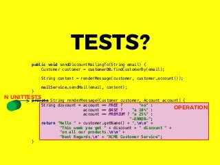 OPERATION
public void sendDiscountMailingTo(String email) {
Customer customer = customerDB.findCustomerBy(email);
String content = renderMessage(customer, customer.account());
mailService.sendMail(email, content);
}
private String renderMessage(Customer customer, Account account) {
String discount = account == FREE ? "no" :
account == BASE ? "a 10%" :
account == PREMIUM ? "a 25%" :
"-ERROR-";
return "Hello " + customer.getName() + ",nn" +
"This week you get " + discount + " discount " +
"on all our products.nn" +
"Best Regards,n" + "ACME Customer Service";
}
TESTS?
N UNITTESTS
 