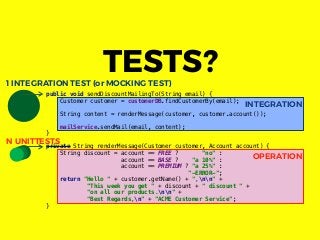 INTEGRATION
OPERATION
public void sendDiscountMailingTo(String email) {
Customer customer = customerDB.findCustomerBy(email);
String content = renderMessage(customer, customer.account());
mailService.sendMail(email, content);
}
private String renderMessage(Customer customer, Account account) {
String discount = account == FREE ? "no" :
account == BASE ? "a 10%" :
account == PREMIUM ? "a 25%" :
"-ERROR-";
return "Hello " + customer.getName() + ",nn" +
"This week you get " + discount + " discount " +
"on all our products.nn" +
"Best Regards,n" + "ACME Customer Service";
}
TESTS?1 INTEGRATION TEST (or MOCKING TEST)
N UNITTESTS
 