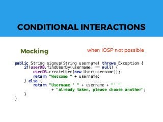 CONDITIONAL INTERACTIONS
Mocking when IOSP not possible
public String signup(String username) throws Exception {
if(userDB.findUserBy(username) == null) {
userDB.createUser(new User(username));
return "Welcome " + username;
} else {
return "Username ' " + username + "' "
+ "already taken, please choose another";
}
}
 