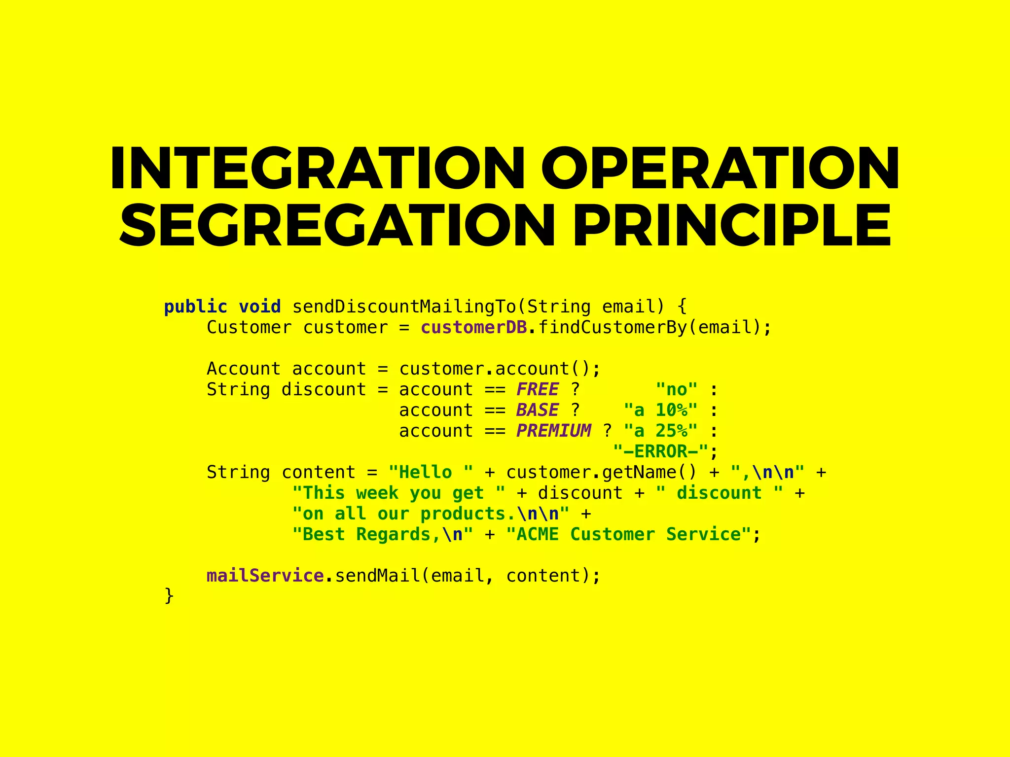 INTEGRATION OPERATION
SEGREGATION PRINCIPLE
public void sendDiscountMailingTo(String email) {
Customer customer = customerDB.findCustomerBy(email);
Account account = customer.account();
String discount = account == FREE ? "no" :
account == BASE ? "a 10%" :
account == PREMIUM ? "a 25%" :
"-ERROR-";
String content = "Hello " + customer.getName() + ",nn" +
"This week you get " + discount + " discount " +
"on all our products.nn" +
"Best Regards,n" + "ACME Customer Service";
mailService.sendMail(email, content);
}
 