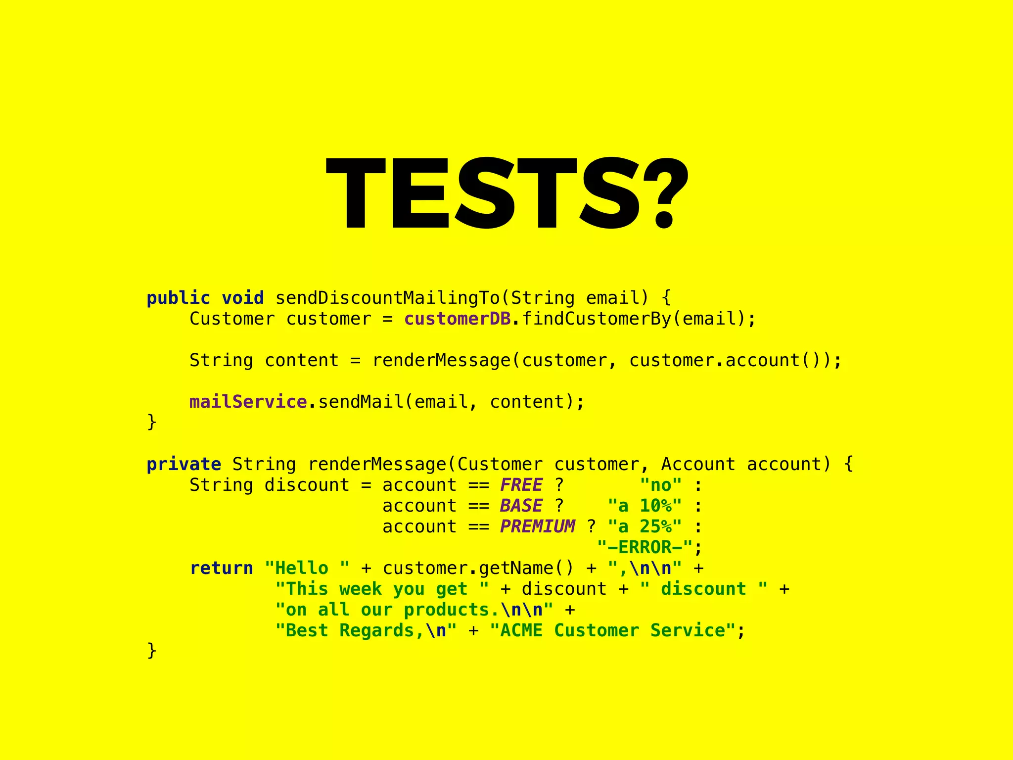public void sendDiscountMailingTo(String email) {
Customer customer = customerDB.findCustomerBy(email);
String content = renderMessage(customer, customer.account());
mailService.sendMail(email, content);
}
private String renderMessage(Customer customer, Account account) {
String discount = account == FREE ? "no" :
account == BASE ? "a 10%" :
account == PREMIUM ? "a 25%" :
"-ERROR-";
return "Hello " + customer.getName() + ",nn" +
"This week you get " + discount + " discount " +
"on all our products.nn" +
"Best Regards,n" + "ACME Customer Service";
}
TESTS?
 