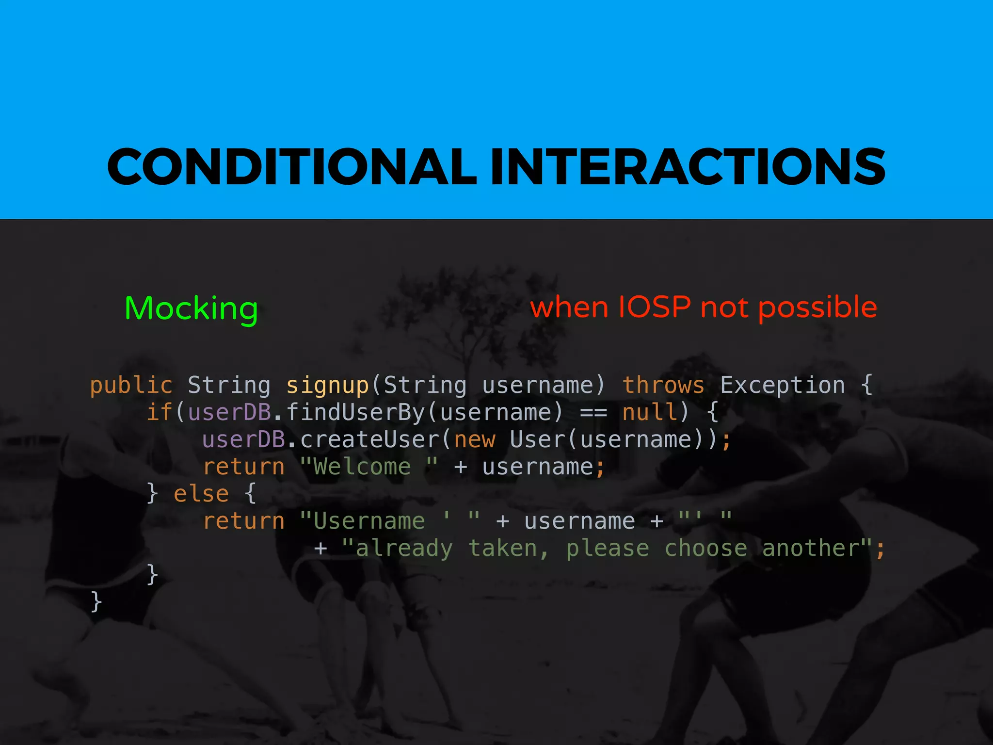 CONDITIONAL INTERACTIONS
Mocking when IOSP not possible
public String signup(String username) throws Exception {
if(userDB.findUserBy(username) == null) {
userDB.createUser(new User(username));
return "Welcome " + username;
} else {
return "Username ' " + username + "' "
+ "already taken, please choose another";
}
}
 