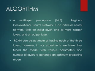 ALGORITHM
 A multilayer perceptron (MLP) Regional
Convolutional Neural Network is an artificial neural
network, with an input layer, one or more hidden
layers, and an output layer.
 RCNN can be as simple as having each of the three
layers; however, in our experiments we have fine-
tuned the model with various parameters and
number of layers to generate an optimum predicting
mode
 