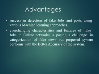 Advantages
• success in detection of fake Jobs and posts using
various Machine learning approaches.
• everchanging characteristics and features of fake
Jobs in Online networks is posing a challenge in
categorization of fake news but proposed system
performs with the Better Accuracy of the system.
 