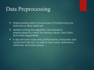 Data Preprocessing
 Preprocessing data is the process of transforming raw
data into a clean data set.
 Before running the algorithm, the dataset is
preprocessed to check for missing values, noisy data,
and other irregularities.
 It also removes noise and uninformative characters and
words from the text, as well as stop-words, extraneous
attributes, and extra space.
 