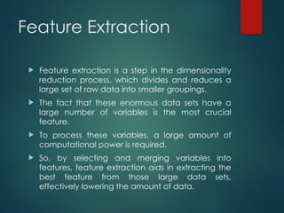 Feature Extraction
 Feature extraction is a step in the dimensionality
reduction process, which divides and reduces a
large set of raw data into smaller groupings.
 The fact that these enormous data sets have a
large number of variables is the most crucial
feature.
 To process these variables, a large amount of
computational power is required.
 So, by selecting and merging variables into
features, feature extraction aids in extracting the
best feature from those large data sets,
effectively lowering the amount of data.
 