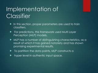 Implementation of
Classifier
 In this section, proper parameters are used to train
classifiers.
 For predictions, this framework used Multi Layer
Perception (MLP) models.
 MLP has a number of distinguishing characteristics, as a
result of which it has gained notoriety and has shown
promising experimental results.
 To partition the data points, MLP constructs a
 hyper level in authentic input space.
 