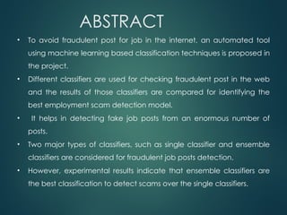 ABSTRACT
• To avoid fraudulent post for job in the internet, an automated tool
using machine learning based classification techniques is proposed in
the project.
• Different classifiers are used for checking fraudulent post in the web
and the results of those classifiers are compared for identifying the
best employment scam detection model.
• It helps in detecting fake job posts from an enormous number of
posts.
• Two major types of classifiers, such as single classifier and ensemble
classifiers are considered for fraudulent job posts detection.
• However, experimental results indicate that ensemble classifiers are
the best classification to detect scams over the single classifiers.
 